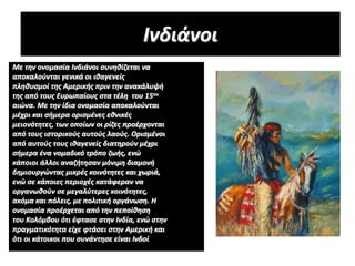 Ινδιάνοι
Με την ονομασία Ινδιάνοι συνηθίζεται να
αποκαλούνται γενικά οι ιθαγενείς
πληθυσμοί της Αμερικής πριν την ανακάλυψή
της από τους Ευρωπαίους στα τέλη του 15ου
αιώνα. Με την ίδια ονομασία αποκαλούνται
μέχρι και σήμερα ορισμένες εθνικές
μειονότητες, των οποίων οι ρίζες προέρχονται
από τους ιστορικούς αυτούς λαούς. Ορισμένοι
από αυτούς τους ιθαγενείς διατηρούν μέχρι
σήμερα ένα νομαδικό τρόπο ζωής, ενώ
κάποιοι άλλοι αναζήτησαν μόνιμη διαμονή
δημιουργώντας μικρές κοινότητες και χωριά,
ενώ σε κάποιες περιοχές κατάφεραν να
οργανωθούν σε μεγαλύτερες κοινότητες,
ακόμα και πόλεις, με πολιτική οργάνωση. Η
ονομασία προέρχεται από την πεποίθηση
του Κολόμβου ότι έφτασε στην Ινδία, ενώ στην
πραγματικότητα είχε φτάσει στην Αμερική και
ότι οι κάτοικοι που συνάντησε είναι Ινδοί
 