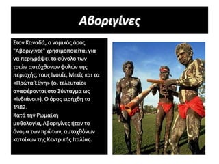 Αβοριγίνες
Στον Καναδά, ο νομικός όρος
"Αβοριγίνες" χρησιμοποιείται για
να περιγράψει το σύνολο των
τριών αυτόχθoνων φυλών της
περιοχής, τους Ινουίτ, Μετίς και τα
«Πρώτα Έθνη» (οι τελευταίοι
αναφέρονται στο Σύνταγμα ως
«Ινδιάνοι»). Ο όρος εισήχθη το
1982.
Κατά την Ρωμαϊκή
μυθολογία, Αβοριγίνες ήταν το
όνομα των πρώτων, αυτοχθόνων
κατοίκων της Κεντρικής Ιταλίας.
 