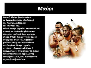 Μαόρι
Μαορί, Μαόρι ή Μάορι είναι
το όνομα ιθαγενούς πληθυσμού
της Νέας Ζηλανδίας, και
της γλώσσας του.
Η λέξη Μαόρι σημαίνει «κανονικός» ή
«κοινός» στην Μαόρι γλώσσα και
διακρίνει τα θνητά όντα από τους
θεούς. Η λέξη έχει συγγενείς όρους
σε μερικές άλλες Πολυνησιακές
γλώσσες όπως τα Χαβαϊανά στα
οποία η λέξη Μαόρι σημαίνει
«ντόπιος, ιθαγενής, αληθινός ή
πραγματικός». Είναι επίσης το όνομα
των ανθρώπων και της γλώσσας
των Νήσων Κουκ, που αναφέρονται
ως Μαόρι Νήσων Κουκ.
 