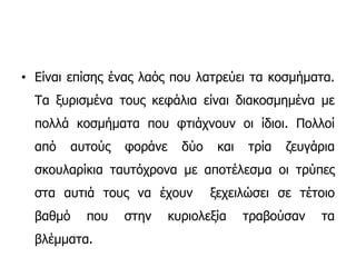 • Είναι επίσης ένας λαός που λατρεύει τα κοσμήματα.
Τα ξυρισμένα τους κεφάλια είναι διακοσμημένα με
πολλά κοσμήματα που φτιάχνουν οι ίδιοι. Πολλοί
από αυτούς φοράνε δύο και τρία ζευγάρια
σκουλαρίκια ταυτόχρονα με αποτέλεσμα οι τρύπες
στα αυτιά τους να έχουν ξεχειλώσει σε τέτοιο
βαθμό που στην κυριολεξία τραβούσαν τα
βλέμματα.
 