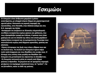 Οι Εσκιμώοι είναι άνθρωποι χαμηλού ή μέσου
αναστήματος, με ελαφρά κίτρινο δέρμα και χαρακτηριστικά
σχιστά μάτια. Κατοικούν σε μερικές περιοχές της
Γροιλανδίας, στον Καναδά, στην Αλάσκα ακόμη και στις
Β.Α. περιοχές της Ασίας.
Κατάφεραν να επιζήσουν σε δύσκολες κλιματολογικές
συνθήκες κυνηγώντας κυρίως φώκιες και φάλαινες, που
τους εξασφάλιζαν τροφή και ένδυση. Η φώκια τους είναι
χρήσιμη και για τα κόκαλά της πάνω στα οποία χαράζουν
παραστάσεις κυνηγιού και τα εμπορεύονται.Τα ρούχα τους
αποτελούνται κυρίως από δέρματα αρκούδας, φώκιας και
αλεπούς.
Κύριος σύντροφος της ζωής τους είναι η βάρκα τους και
τα σκυλιά τους. Τα σκυλιά των Εσκιμώων έχουν πάρα
πολύ καλή όσφρηση και τους βοηθάνε στο κυνήγι τους. Η
δύναμή τους επίσης είναι μεγάλη και βοηθάνε τον
Εσκιμώο στη μετακίνησή του σέρνοντας το έλκηθρό του.
Οι Εσκιμώοι κατοικούν μέσα σε σκηνές από δέρμα
φώκιας ή τάρανδου. Το χειμώνα και σε ορισμένες περιοχές
φτιάχνουν τα περίφημα παγόσπιτά τους, τα "ιγκλού". Για
να ζεσταθούν, καίνε το λάδι της φώκιας.
Εσκιμώοι
 