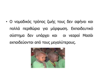 • Ο νομαδικός τρόπος ζωής τους δεν αφήνει και
πολλά περιθώρια για μόρφωση. Εκπαιδευτικό
σύστημα δεν υπάρχει και οι νεαροί Μασάι
εκπαιδεύονται από τους μεγαλύτερους.
 