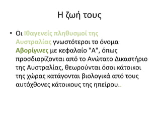 Η ζωή τους
• Οι Ιθαγενείς πληθυσμοί της
Αυστραλίας γνωστότεροι το όνομα
Αβορίγινες με κεφαλαίο "Α", όπως
προσδιορίζονται από το Ανώτατο Δικαστήριο
της Αυστραλίας, θεωρούνται όσοι κάτοικοι
της χώρας κατάγονται βιολογικά από τους
αυτόχθονες κάτοικους της ηπείρου..
 