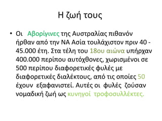Η ζωή τους
• Οι Αβορίγινες της Αυστραλίας πιθανόν
ήρθαν από την ΝΑ Ασία τουλάχιστον πριν 40 -
45.000 έτη. Στα τέλη του 18ου αιώνα υπήρχαν
400.000 περίπου αυτόχθονες, χωρισμένοι σε
500 περίπου διαφορετικές φυλές με
διαφορετικές διαλέκτους, από τις οποίες 50
έχουν εξαφανιστεί. Αυτές οι φυλές ζούσαν
νομαδική ζωή ως κυνηγοί τροφοσυλλέκτες.
 
