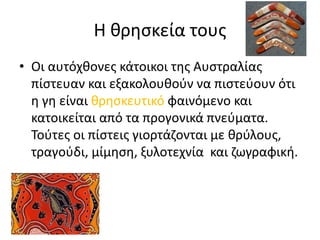 Η θρησκεία τους
• Οι αυτόχθονες κάτοικοι της Αυστραλίας
πίστευαν και εξακολουθούν να πιστεύουν ότι
η γη είναι θρησκευτικό φαινόμενο και
κατοικείται από τα προγονικά πνεύματα.
Τούτες οι πίστεις γιορτάζονται με θρύλους,
τραγούδι, μίμηση, ξυλοτεχνία και ζωγραφική.
 