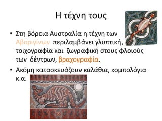 Η τέχνη τους
• Στη βόρεια Αυστραλία η τέχνη των
Αβοριγίνων περιλαμβάνει γλυπτική,
τοιχογραφία και ζωγραφική στους φλοιούς
των δέντρων, βραχογραφία.
• Ακόμη κατασκευάζουν καλάθια, κομπολόγια
κ.α.
 