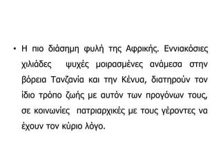 • Η πιο διάσημη φυλή της Αφρικής. Εννιακόσιες
χιλιάδες ψυχές μοιρασμένες ανάμεσα στην
βόρεια Τανζανία και την Κένυα, διατηρούν τον
ίδιο τρόπο ζωής με αυτόν των προγόνων τους,
σε κοινωνίες πατριαρχικές με τους γέροντες να
έχουν τον κύριο λόγο.
 