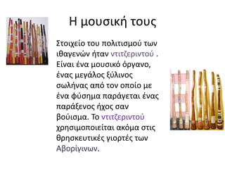 Η μουσική τους
Στοιχείο του πολιτισμού των
ιθαγενών ήταν ντιτζεριντού .
Είναι ένα μουσικό όργανο,
ένας μεγάλος ξύλινος
σωλήνας από τον οποίο με
ένα φύσημα παράγεται ένας
παράξενος ήχος σαν
βούισμα. Το ντιτζεριντού
χρησιμοποιείται ακόμα στις
θρησκευτικές γιορτές των
Αβορίγινων.
 