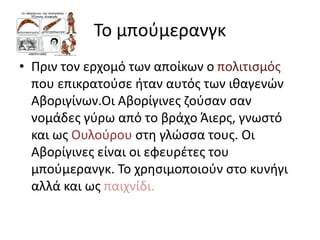 Το μπούμερανγκ
• Πριν τον ερχομό των αποίκων ο πολιτισμός
που επικρατούσε ήταν αυτός των ιθαγενών
Αβοριγίνων.Οι Αβορίγινες ζούσαν σαν
νομάδες γύρω από το βράχο Άιερς, γνωστό
και ως Ουλούρου στη γλώσσα τους. Οι
Αβορίγινες είναι οι εφευρέτες του
μπούμερανγκ. Το χρησιμοποιούν στο κυνήγι
αλλά και ως παιχνίδι.
 