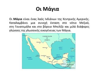 Οι Μάγια
Οι Μάγια είναι ένας λαός Ινδιάνων της Κεντρικής Αμερικής.
Καταλαμβάνει μια συνεχή έκταση στο νότιο Μεξικό,
στη Γουατεμάλα και στο βόρειο Μπελίζε και μιλά διάφορες
γλώσσες της γλωσσικής οικογένειας των Μάγια.
 