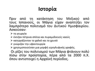 Ιστορία
Πριν από τη κατάκτηση του Μεξικού από
τους Ισπανούς, οι Μάγια είχαν αναπτύξει τον
λαμπρότερο πολιτισμό του Δυτικού Ημισφαιρίου.
Ασκούσαν:
 τη γεωργία
 έκτιζαν πέτρινα σπίτια και πυραμιδοειείς ναούς
 κατεργάζονταν το χαλκό και το χρυσό
 γνώριζαν την υφαντουργία
 χρησιμοποιούσαν μια μορφή ιερογλυφικής γραφής.
Οι ρίζες του πολιτισμού των Μάγια φτάνουν πολύ
πίσω στην προϊστορία, πέρα από τα 2000 π.Χ.
όπου αντιστοιχεί η Αρχαϊκή περίοδος.
 