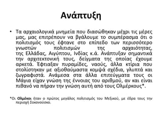 Ανάπτυξη
• Τα αρχαιολογικά μνημεία που διασώθηκαν μέχρι τις μέρες
μας, μας επιτρέπουν να βγάλουμε το συμπέρασμα ότι ο
πολιτισμός τους έφτανε στο επίπεδο των περισσότερο
γνωστών πολιτισμών της αρχαιότητας,
της Ελλάδας, Αιγύπτου, Ινδίας κ.ά. Ανάπτυξαν σημαντικά
την αρχιτεκτονική τους, δείγματα της οποίας έχουμε
αρκετά. Έφτιαξαν πυραμίδες, ναούς, άλλα κτίρια που
στολίστηκαν με αξιοθαύμαστα κομψά σχέδια, γλυπτά και
ζωγραφιστά. Ανάμεσα στα άλλα επιτεύγματα τους οι
Μάγια είχαν γνώση της έννοιας του αριθμού, αν και είναι
πιθανό να πήραν την γνώση αυτή από τους Ολμέρκους*.
*Οι Ολμέκοι ήταν ο πρώτος μεγάλος πολιτισμός του Μεξικού, με έδρα τους την
περιοχή Σοκονούσκο.
 