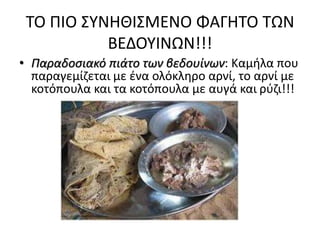 ΤΟ ΠΙΟ ΣΥΝΗΘΙΣΜΕΝΟ ΦΑΓΗΤΟ ΤΩΝ
ΒΕΔΟΥΙΝΩΝ!!!
• Παραδοσιακό πιάτο των βεδουίνων: Καμήλα που
παραγεμίζεται με ένα ολόκληρο αρνί, το αρνί με
κοτόπουλα και τα κοτόπουλα με αυγά και ρύζι!!!
 