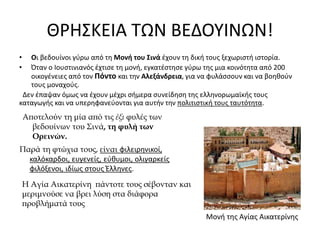 ΘΡΗΣΚΕΙΑ ΤΩΝ ΒΕΔΟΥΙΝΩΝ!
• Οι βεδουίνοι γύρω από τη Μονή του Σινά έχουν τη δική τους ξεχωριστή ιστορία.
• Όταν ο Ιουστινιανός έχτισε τη μονή, εγκατέστησε γύρω της μια κοινότητα από 200
οικογένειες από τον Πόντο και την Αλεξάνδρεια, για να φυλάσσουν και να βοηθούν
τους μοναχούς.
Δεν έπαψαν όμως να έχουν μέχρι σήμερα συνείδηση της ελληνορωμαϊκής τους
καταγωγής και να υπερηφανεύονται για αυτήν την πολιτιστική τους ταυτότητα.
Μονή της Αγίας Αικατερίνης
Αποτελούν τη μία από τις έξι φυλές των
βεδουίνων του Σινά, τη φυλή των
Ορεινών.
Παρά τη φτώχια τους, είναι φιλειρηνικοί,
καλόκαρδοι, ευγενείς, εύθυμοι, ολιγαρκείς
φιλόξενοι, ιδίως στους Έλληνες.
Η Αγία Αικατερίνη πάντοτε τους σέβονταν και
μεριμνούσε να βρει λύση στα διάφορα
προβλήματά τους
 