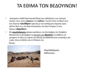 ΤΑ ΕΘΙΜΑ ΤΩΝ ΒΕΔΟΥΙΝΩΝ!
• Διατηρούν πολλά Χριστιανικά έθιμα στις εκδηλώσεις των τοπικών
εορτών τους, στους γάμους ή τις κηδείες. Γνωστό είναι το έθιμό τους
που λέγεται «ζουβάρα» σχετικό με την εκπλήρωση τάματος προς
κάποιο Άγιο π.χ. την Αγία Αικατερίνα, τον Άγιο Γεώργιο ή τους
Αγίους «Αρμπάιν» .
• Με καμηλοδρομίες ακόμα εορτάζουν τον Σεπτέμβριο τον Προφήτη
Μωϋσή και το Δεκέμβριο τη γέννηση του Χριστού. Συνηθίζουν να
μετέχουν σε όλες τις εορτές της Μονής ανταλλάσσοντας επισκέψεις και
ευχές, όπως εξ άλλου και οι Πατέρες της
Μονής.
Καμηλοδρομίες
Βεδουίνων
 