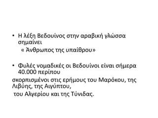 • Η λέξη Βεδουίνος στην αραβική γλώσσα
σημαίνει
« Άνθρωπος της υπαίθρου»
• Φυλές νομαδικές οι Βεδουίνοι είναι σήμερα
40.000 περίπου
σκορπισμένοι στις ερήμους του Μαρόκου, της
Λιβύης, της Αιγύπτου,
του Αλγερίου και της Τύνιδας.
 