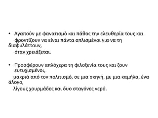 • Αγαπούν με φανατισμό και πάθος την ελευθερία τους και
φροντίζουν να είναι πάντα οπλισμένοι για να τη
διαφυλάττουν,
όταν χρειάζεται.
• Προσφέρουν απλόχερα τη φιλοξενία τους και ζουν
ευτυχισμένοι,
μακριά από τον πολιτισμό, σε μια σκηνή, με μια καμήλα, ένα
άλογο,
λίγους χουρμάδες και δυο σταγόνες νερό.
 