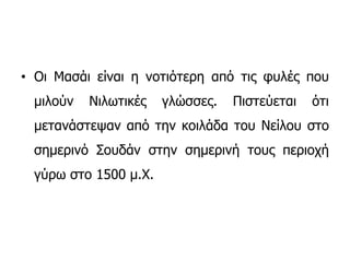 • Οι Μασάι είναι η νοτιότερη από τις φυλές που
μιλούν Νιλωτικές γλώσσες. Πιστεύεται ότι
μετανάστεψαν από την κοιλάδα του Νείλου στο
σημερινό Σουδάν στην σημερινή τους περιοχή
γύρω στο 1500 μ.Χ.
 