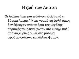 Η ζωή των Απάτσι
Οι Απάτσι ήταν μια ινδιάνικη φυλή από τη
Βόρεια Αμερική.Ήταν νομαδική φυλή όμως
δεν έφευγαν από τα όρια της μεγάλης
περιοχής τους.Βασίζονταν στο κυνήγι πολύ
σπάνια,κυρίως όμως στο μάζεμα
φρούτων,κάκτων και άλλων φυτών.
 