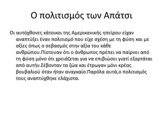 Ο πολιτισμός των Απάτσι
Οι αυτόχθονες κάτοικοι της Αμερικανικής ηπείρου είχαν
αναπτύξει έναν πολιτισμό που είχε σχέση με τη φύση και με
αξίες όπως ο σεβασμός στην αξία του κάθε
ανθρώπου.Πίστευαν ότι ο άνθρωπος πρέπει να παίρνει από
τη φύση μόνο ότι χρειάζεται για να επιβιώσει γιατί εξαρτάται
από αυτήν.Σέβονταν τα ζώα και έτρωγαν μόνι κρέας
βουβαλιού όταν ήταν αναγκαίο.Παρόλα αυτά,ο πολιτισμός
τους αναπτύχθηκε ελάχιστα.
 