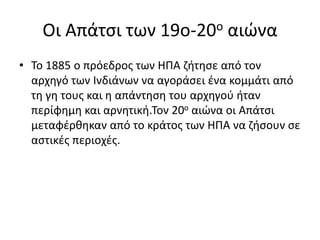 Οι Απάτσι των 19ο-20ο αιώνα
• Το 1885 ο πρόεδρος των ΗΠΑ ζήτησε από τον
αρχηγό των Ινδιάνων να αγοράσει ένα κομμάτι από
τη γη τους και η απάντηση του αρχηγού ήταν
περίφημη και αρνητική.Τον 20ο αιώνα οι Απάτσι
μεταφέρθηκαν από το κράτος των ΗΠΑ να ζήσουν σε
αστικές περιοχές.
 
