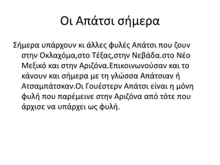 Οι Απάτσι σήμερα
Σήμερα υπάρχουν κι άλλες φυλές Απάτσι που ζουν
στην Οκλαχόμα,στο Τέξας,στην Νεβάδα.στο Νέο
Μεξικό και στην Αριζόνα.Επικοινωνούσαν και το
κάνουν και σήμερα με τη γλώσσα Απάτσιαν ή
Ατσαμπάτσκαν.Οι Γουέστερν Απάτσι είναι η μόνη
φυλή που παρέμεινε στην Αριζόνα από τότε που
άρχισε να υπάρχει ως φυλή.
 