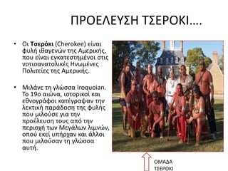 ΠΡΟΕΛΕΥΣΗ ΤΣΕΡΟΚΙ….
• Οι Τσερόκι (Cherokee) είναι
φυλή ιθαγενών της Αμερικής,
που είναι εγκατεστημένοι στις
νοτιοανατολικές Ηνωμένες
Πολιτείες της Αμερικής.
• Μιλάνε τη γλώσσα Iroquoian.
Το 19ο αιώνα, ιστορικοί και
εθνογράφοι κατέγραψαν την
λεκτική παράδοση της φυλής
που μιλούσε για την
προέλευση τους από την
περιοχή των Μεγάλων λιμνών,
οπού εκεί υπήρχαν και άλλοι
που μιλούσαν τη γλώσσα
αυτή.
ΟΜΑΔΑ
ΤΣΕΡΟΚΙ
 
