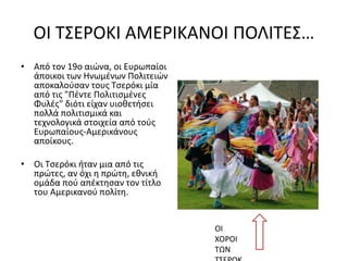ΟΙ ΤΣΕΡΟΚΙ ΑΜΕΡΙΚΑΝΟΙ ΠΟΛΙΤΕΣ…
• Από τον 19ο αιώνα, οι Ευρωπαίοι
άποικοι των Ηνωμένων Πολιτειών
αποκαλούσαν τους Τσερόκι μία
από τις "Πέντε Πολιτισμένες
Φυλές" διότι είχαν υιοθετήσει
πολλά πολιτισμικά και
τεχνολογικά στοιχεία από τούς
Ευρωπαίους-Αμερικάνους
αποίκους.
• Οι Τσερόκι ήταν μια από τις
πρώτες, αν όχι η πρώτη, εθνική
ομάδα πού απέκτησαν τον τίτλο
του Αμερικανού πολίτη.
ΟΙ
ΧΟΡΟΙ
ΤΩΝ
 