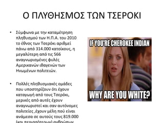 Ο ΠΛΥΘΗΣΜΟΣ ΤΩΝ ΤΣΕΡΟΚΙ
• Σύμφωνα με την καταμέτρηση
πληθυσμού των Η.Π.Α. του 2010
το έθνος των Τσερόκι αριθμεί
πάνω από 314.000 κατοίκους, η
μεγαλύτερη από τις 566
αναγνωρισμένες φυλές
Αμερικανών ιθαγενών των
Ηνωμένων πολιτειών.
• Πολλές πληθυσμιακές ομάδες
που υποστηρίζουν ότι έχουν
καταγωγή από τους Τσερόκι,
μερικές από αυτές έχουν
αναγνωριστεί και σαν αυτόνομες
πολιτείες ,έχουν μέλη πού είναι
ανάμεσα σε αυτούς τους 819.000
 