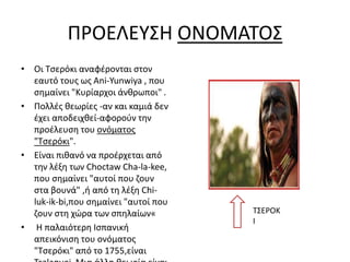 ΠΡΟΕΛΕΥΣΗ ΟΝΟΜΑΤΟΣ
• Οι Τσερόκι αναφέρονται στον
εαυτό τους ως Ani-Yunwiya , που
σημαίνει "Κυρίαρχοι άνθρωποι" .
• Πολλές θεωρίες -αν και καμιά δεν
έχει αποδειχθεί-αφορούν την
προέλευση του ονόματος
"Τσερόκι".
• Είναι πιθανό να προέρχεται από
την λέξη των Choctaw Cha-la-kee,
που σημαίνει "αυτοί που ζουν
στα βουνά" ,ή από τη λέξη Chi-
luk-ik-bi,που σημαίνει "αυτοί που
ζουν στη χώρα των σπηλαίων«
• Η παλαιότερη Ισπανική
απεικόνιση του ονόματος
"Τσερόκι" από το 1755,είναι
ΤΣΕΡΟΚ
Ι
 