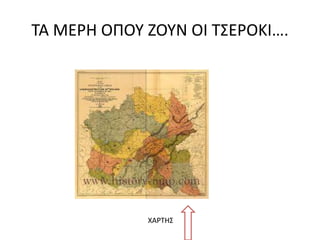 ΤΑ ΜΕΡΗ ΟΠΟΥ ΖΟΥΝ ΟΙ ΤΣΕΡΟΚΙ….
ΧΑΡΤΗΣ
 