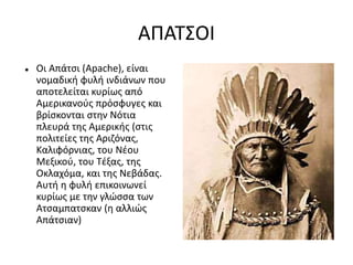 ΑΠΑΤΣΟΙ
 Οι Απάτσι (Apache), είναι
νομαδική φυλή ινδιάνων που
αποτελείται κυρίως από
Αμερικανούς πρόσφυγες και
βρίσκονται στην Νότια
πλευρά της Αμερικής (στις
πολιτείες της Αριζόνας,
Καλιφόρνιας, του Νέου
Μεξικού, του Τέξας, της
Οκλαχόμα, και της Νεβάδας.
Αυτή η φυλή επικοινωνεί
κυρίως με την γλώσσα των
Ατσαμπατσκαν (η αλλιώς
Απάτσιαν)
 