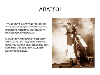 ΑΠΑΤΣΟΙ
Τον 21ο αιώνα οι Απάτσι μεταφέρθηκαν
στις αστικές περιοχές των πολιτειών που
αναφέρεται παραπάνω και κυρίως στις
πρωτεύουσες των πολιτειών.
Οι φυλές των Απάτσι κατά το παρελθόν
αποτελούσαν την ισχυρότερη ινδιάνικη
φυλή στην Αμερική και οι εχθροί που τους
εμπόδιζαν ήταν οι Ισπανοί αλλά και οι
Μεξικανοί για αιώνες.
 