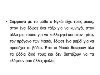 • Σύμφωνα με το μύθο o Νγκάι είχε τρεις υιους,
στον ένα έδωσε ένα τόξο για να κυνηγά, στον
άλλο μια τσάπα για να καλλιεργεί και στον τρίτο,
τον πρόγονο των Μασάι, έδωσε ένα ραβδί για να
προσέχει τα βόδια. Έτσι οι Μασάι θεωρούν όλα
τα βόδια δικά τους και δεν διστάζουν να τα
κλέψουν από άλλες φυλές.
 