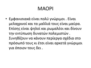 ΜΑΟΡΙ
• Εμφανισιακά είναι πολύ γνώριμοι . Είναι
μελαχρινοί και τα μαλλιά τους είναι μαύρα.
Επίσης είναι ψηλοί και ρωμαλέοι και δίνουν
την εντύπωση δυνατών πολεμιστών .
Συνηθίζουν να κάνουν περίεργα σχέδια στο
πρόσωπό τους κι έτσι είναι αρκετά γνώριμοι
για όποιον τους δει .
 