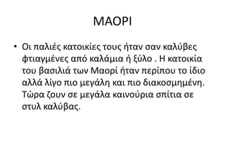 ΜΑΟΡΙ
• Οι παλιές κατοικίες τους ήταν σαν καλύβες
φτιαγμένες από καλάμια ή ξύλο . Η κατοικία
του βασιλιά των Μαορί ήταν περίπου το ίδιο
αλλά λίγο πιο μεγάλη και πιο διακοσμημένη.
Τώρα ζουν σε μεγάλα καινούρια σπίτια σε
στυλ καλύβας.
 