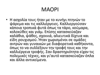 ΜΑΟΡΙ
• Η ασχολία τους ήταν με το κυνήγι πτηνών το
ψάρεμα και τις καλλιέργειες. Καλλιεργούσαν
κάποια τροπικά φυτά όπως τα τάρο, κούμαρα,
κολοκύθες και γιάμ. Επίσης κατασκεύαζαν
καλάθια, ψάθες, σχοινιά, αλιευτικά δίχτυα και
είδη ρουχισμού. Ήταν χωρισμένοι σε ομάδες
αντρών και γυναικών με διαφορετικά καθήκοντα,
όπως το να συλλέξουν την τροφή τους και την
καλλιέργεια τροφής. Σαν δραστηριότητα είχαν τις
πολεμικές τέχνες, και γι'αυτό κατασκεύαζαν όπλα
και άλλα αντικείμενα.
 