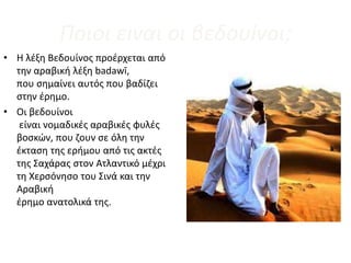 Ποιοι εiναι οι βεδουiνοι;
• Η λέξη Βεδουίνος προέρχεται από
την αραβική λέξη badawī,
που σημαίνει αυτός που βαδίζει
στην έρημο.
• Οι βεδουίνοι
είναι νομαδικές αραβικές φυλές
βοσκών, που ζουν σε όλη την
έκταση της ερήμου από τις ακτές
της Σαχάρας στον Ατλαντικό μέχρι
τη Χερσόνησο του Σινά και την
Αραβική
έρημο ανατολικά της.
 