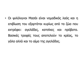 • Οι ψιλόλιγνοι Μασάι είναι νομαδικός λαός και η
επιβίωση του εξαρτάται κυρίως από τα ζώα που
εκτρέφει: αγελάδες, κατσίκες και πρόβατα.
Βασικές τροφές τους αποτελούν το κρέας, το
γάλα αλλά και το αίμα της αγελάδας.
 