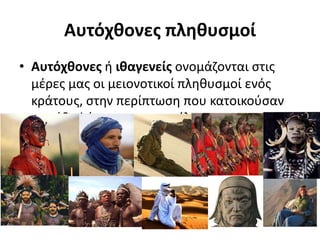 • Αυτόχθονες ή ιθαγενείς ονομάζονται στις
μέρες μας οι μειονοτικοί πληθυσμοί ενός
κράτους, στην περίπτωση που κατοικούσαν
στο έδαφός του πριν την έλευση του
μετέπειτα κυρίαρχου πληθυσμού.
Αυτόχθονες πληθυσμοί
 