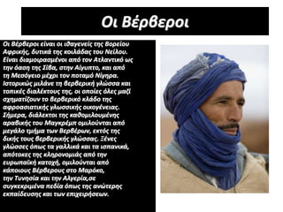 Οι Βέρβεροι
Οι Βέρβεροι είναι οι ιθαγενείς της Βορείου
Αφρικής, δυτικά της κοιλάδας του Νείλου.
Είναι διαμοιρασμένοι από τον Ατλαντικό ως
την όαση της Σίβα, στην Αίγυπτο, και από
τη Μεσόγειο μέχρι τον ποταμό Νίγηρα.
Ιστορικώς μιλάνε τη βερβερική γλώσσα και
τοπικές διαλέκτους της, οι οποίες όλες μαζί
σχηματίζουν το βερβερικό κλάδο της
αφροασιατικής γλωσσικής οικογένειας.
Σήμερα, διάλεκτοι της καθομιλουμένης
αραβικής του Μαγκρέμπ ομιλούνται από
μεγάλο τμήμα των Βερβέρων, εκτός της
δικής τους βερβερικής γλώσσας. Ξένες
γλώσσες όπως τα γαλλικά και τα ισπανικά,
απότοκες της κληρονομιάς από την
ευρωπαϊκή κατοχή, ομιλούνται από
κάποιους Βέρβερους στο Μαρόκο,
την Τυνησία και την Αλγερία,σε
συγκεκριμένα πεδία όπως της ανώτερης
εκπαίδευσης και των επιχειρήσεων.
 