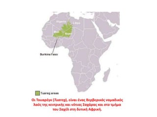 Οι Τουαρέγκ (Tuareg), είναι ένας Βερβερικός νομαδικός
λαός της κεντρικής και νότιας Σαχάρας και στο τμήμα
του Σαχέλ στη δυτική Αφρική.
 