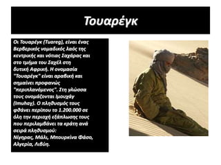 Τουαρέγκ
Οι Τουαρέγκ (Tuareg), είναι ένας
Βερβερικός νομαδικός λαός της
κεντρικής και νότιας Σαχάρας και
στο τμήμα του Σαχέλ στη
δυτική Αφρική. Η ονομασία
"Τουαρέγκ" είναι αραβική και
σημαίνει προφανώς
"περιπλανόμενος". Στη γλώσσα
τους ονομάζονται Ιμουχάγ
(Imuhaɣ). Ο πληθυσμός τους
φθάνει περίπου το 1.200.000 σε
όλη την περιοχή εξάπλωσης τους
που περιλαμβάνει τα κράτη ανά
σειρά πληθυσμού:
Νίγηρας, Μάλι, Μπουρκίνα Φάσο,
Αλγερία, Λιβύη.
 