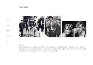 테디 보이즈
테디보이즈는 영국 상류계층의 전통적이고 보수적인 문화와 규범들에 대한 반발로 영국 하류층의 청소년들로 부터 생겨났다. 상류문화를 풍자적으로
표현하기 위해 보수적인 에드워디안풍과 미국의 주트 수트, 카우보이의 낡은 타이를 매치하였다. 무릎까지 내려오는 재킷과 셔츠, 장식적인 베스트 등을
매치하였고 복사뼈 길이의 팬츠에 검정색 가죽구두, 가느다란 보우타이 등을 매치하였다.
개념
철학
역사
대표 아티스트
결론
TEDDY BOYS
 