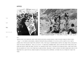 히피
1950년대 미국은 국가의 경제적 풍요 속에서 구성원 개개인은 집단 윤리와 소속감을 강요당하고 거대한 조직사회의 부속품으로 전락하고 있었다.
“Hippie” 는 미국 학생의 반 문화 운동에서, 1960년대 반 베트남전의 학생 교내 폭동에서 근거 된 것으로 소비주의, 상업주의 고도의 기술주의
사회에서 벗어나 자연으로 돌아가기를 회구하는 움직임이다. 히피는 기존의 관습과 기성세대에 반발하고 전반적인 사회 규범을 거부하는 반항 집단이다.
이들의 주된 관심사는 평화신봉으로 “Make Love, Not War”의 구호를 내걸고 반전활동을 벌였다. 생산과 소비에 대한 권리와 의무를 거부하고 현대
문명에 대한 반항으로 위생에 대한 경멸감, 학교교육의 거부, 일을 통한 대가를 거부하고 가난을 통한 인간성 회복을 중시하였다. 이들은 인류와 자연에
대한 사랑, 열반에 이르기 위한 도구로서 약물의 종교적 사용을 강조하였다. 예술가들은 두 부류로 나뉘었는데 히피 철학의 배경을 영감의 원천으로 하여
예술창작을 하거나 상업적 목적 쪼는 표현방식의 일환으로 히피 방식을 일시적으로 채택하였다. 사이키델릭 아티스트나 히피풍의 록 가수들이 이에
속했다.
개념
철학
역사
대표 아티스트
결론
HIPPIES
 
