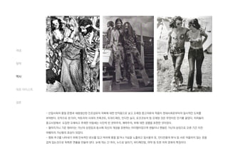 - 산업사회의 물질 문명과 대량생산된 인조섬유의 의복에 대한 반작용으로 낡고 오래된 중고의류의 착용이 현대사회로부터의 일시적인 도피를
부여한다. 모직으로 된 타이, 빅토리아 시대의 프록코트, 트위드재킷, 인디언 실크, 로코코보석 등 오래된 것은 무엇이든 인기를 끌었다. 히피들이
중고시장에서 도입한 오래되고 추레한 차림새는 시민적 반 권위주의, 쾌락주의, 부에 대한 경멸을 표현한 것이었다.
- 떨어지거나 기운 청바지는 가난의 상징임과 동시에 자신의 개성을 표현하는 아이템이었으며 샌들이나 맨발은 가난의 상징으로 오랜 기간 지친
여행자의 가난함의 표상이 되었다.
- 평화 추구를 나타내기 위해 민속적인 로브를 입고 머리에 꽃을 꼽거나 가슴을 노출하고 집시풍의 옷, 인디언풍의 튜닉 등 서로 어울리지 않는 옷을
겹쳐 입는것으로 독특한 연출을 만들어 낸다. 눈에 띄는 긴 머리, 누드로 달리기, 바디페인팅, 마약 등 또한 히피 문화의 특징이다.
개념
철학
역사
대표 아티스트
결론
 