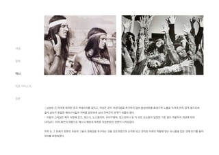 - 남성은 긴 머리에 화려한 옷과 액세서리를 걸치고, 여성은 굳이 여성다움을 추구하지 않아 중성의류를 즐겼으며 노출을 두려워 하지 않게 됨으로써
결국 남녀가 동일한 헤어스타일과 의복을 공유하여 남녀 의복간의 경계가 허물어 졌다.
- 이들의 스타일은 매우 다양해 진즈, 에스닉, 노스텔지아, 사이키델릭, 힙스터미니 등 이 모든 요소들이 일정한 기준 없이 착용자의 개성에 따라
나타났다. 히피 패션의 영향으로 에스닉 패턴과 독특한 의상혼합의 경향이 시작되었다.
히피 는 그 자체가 표현의 자유와 그들의 정체감을 추구하는 것을 강조하였으며 규격화 되고 경직된 사회의 역할에 맞는 유니폼을 입은 것에 반기를 들어
자아를 표현하였다.
개념
철학
역사
대표 아티스트
결론
 