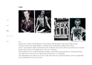 펑크
젊은이들은 자신의 무력함과 국가에 대한 불만을 좀 더 적극적인 방법으로 표현하기를 원하였으며 그들은 펑크로의 변화를 시도하였다.
1970년대 당시의 영국은 수많은 실업자를 양산했으며 그 젊은이들은 펑크로서 분노를 표현했고 펑크족들의 추종자가 되어갔다.
또한 당시 그들의 혐오감을 주는 행동이나 파괴적인 패션은 압도적인 지지를 받았다. 특히 정상으로는 생각할 수 없는 비정상적인 성취가 눈에 띄는데
면도칼로 자신을 상처 입히는 등 기이한 행동을 했던 시드 비셔스 등이 그 주인공이었다.
음악 쪽으로 말해서 펑크는 섹스 피스톨즈에 의해 실질적으로 등장했다고 보이며 펑크에 주된 요점은 음악성 뿐이 아닌 무대에서 음악을 연주하는
그들이 어떻게 보여지느냐 였으며 당시 섹스 피스톨즈의 의상은 비비안 웨스트우드가 그 디자인을 맡았다.
펑크가 예술에 영향을 끼친 것은 아름다운 것이 아닌 추한 것, 하찮은 것에서 새로운 미적 요소를 발견하게 만들었다는 것이며 이것은 실제로 예술에
있어 모더니즘만큼 패션에 가치 있는 것이라 평가된다.
개념
철학
역사
대표 아티스트
결론
섹스 피스톨즈 의 시드 비셔스
비비안 웨스트우드와 그녀의 디자이너 샵
PUNK
 