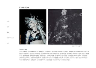사이버펑크 패션
기계와 기계 혹은 동물간에 행해지는 모든 영역을 인공 두뇌학 이라고 하며 이것은 사이버네틱스라 부른다. 현재 주로 첨단 인조환경(사이버스페이스)을
일컫는데 사용이 되고 있다. 현재 우리의 모든 삶은 비트데이터로 환원이 되며 물리적인 장소와 시간을 넘어 세계 동시다발적으로 일어나고 있기 때문에
우리는 정보화로 인한 패러다임의 대전환을 경험하고 있다. 사이버는 다양한 범주를 가지고 있는데 그 중 사이버펑크는 하이테크문화와 거리문화의
결합물이다. 공격적이고 반권위주의적인 펑크적 감성에 고도의 테크놀로지를 결합한 것이다. 즉 펑크의 테크노 변종이라고 할 수 있다. 사이버패션은
이러한 표면적인 특성과 함께 고도의 기술에 대한 적극적 수용으로 꿈을 이미지화 시키는 미래지향성을 가진다.
개념
철학
역사
대표 아티스트
결론
장 폴 고티에 1992 컬렉션
CYBER PUNK
 