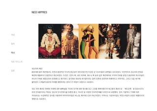 네오히피 패션
90년대에 들어 패션에서도 자연과 환경적인 인식의 중요성이 대두되었으며 이것은 곧 리사이클과 내추럴로 강조되었다. 이전까지의 과소비와 반대로
패션에 에콜로지가 발전되고 확산되었다. 이것은 그런지 룩, 네오 히피룩, 에스닉 룩 등과 같은 패션테마로 이어져 주목을 받았고 60년대의 피스타일이
하나의 주제로 재창조되어 표현됐다고 평가된다. 일각에선 90년대 세기말이라는 말적 징후와 관련하여 퇴폐적이고 허무적인, 그리고 다음 세기에
불안감이 스며들며 60년대 히피를 재현하려는 분위기가 바탕이 되었다고 사료된다.
네오 히피 패션은 현재와 미래에 대한 불확실을 가진채 과거에 대한 향수를 갖고 그것을 재해석했으며 복고풍의 패션으로 ‘레트로룩’을 등장시킨다.
또한 민속풍이라는 특징도 있는데 인디언복식을 비롯한 몽고, 러시안 등 다양한 민속적주제를 디자인으로 표현했다. 장식 기법역시 기계에 의한
처리보다는 수공예적인 장식을 사용하여 마무리되지않은 바느질, 패치워크 등이 복고되었다. 이역시도 가공하지않는 자연스러움의 상징인 에콜로지의
영향으로 사료된다.
개념
철학
역사
대표 아티스트
결론
NEO HIPPIES
 